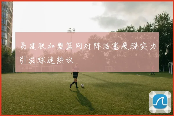 易建联加盟篮网对阵活塞展现实力引发球迷热议