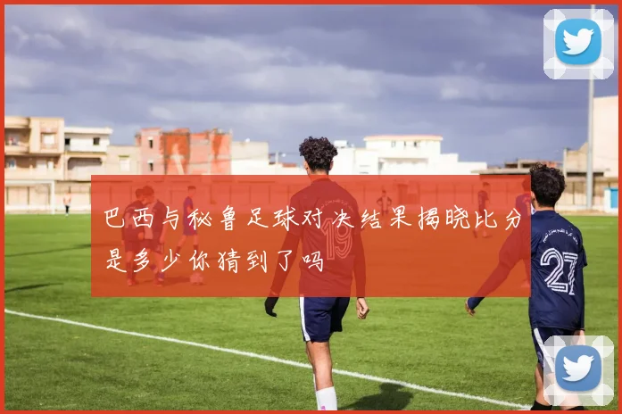 巴西与秘鲁足球对决结果揭晓比分是多少你猜到了吗