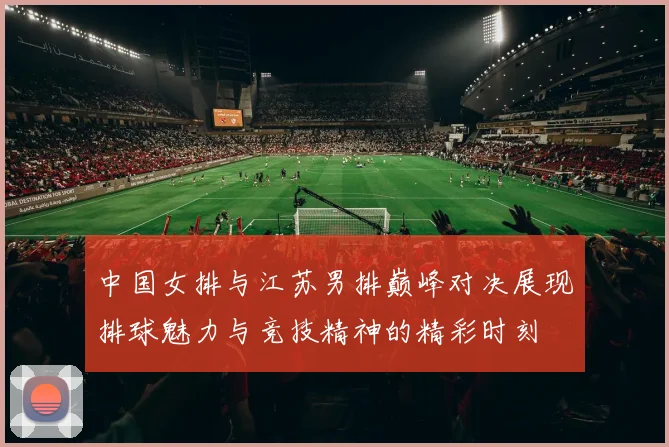 中国女排与江苏男排巅峰对决展现排球魅力与竞技精神的精彩时刻