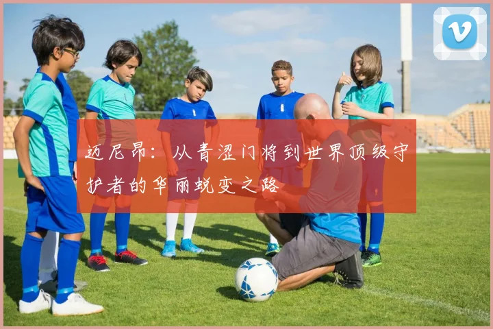 迈尼昂：从青涩门将到世界顶级守护者的华丽蜕变之路